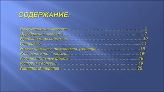 Казахстанские новости ………………………………………………..3Казахстанские новости ………………………………………………..3
Зарубежные новости ……………………………………………..........Зарубежные новости ……………………………………………..........77
Предстоящие события…………………………………….………….Предстоящие события…………………………………….………….1010
Интервью…………… ...………………………………………….........1Интервью…………… ...………………………………………….........111
Новые проекты, технологии, решения……………….……….....1Новые проекты, технологии, решения……………….……….....155
Кто есть кто. Геология..……………………………………..…….1Кто есть кто. Геология..……………………………………..…….166
ППознавательные факты……………………………………….......ознавательные факты……………………………………….......1818
История геологии……………………………………………………История геологии……………………………………………………1919
Каталог минералов………………………………………………....20Каталог минералов………………………………………………....20
 