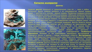 Каталог минералов
Диоптаз
Название диоптаз произошло от древнегреческих слов dm — через и optikos —
зрительный. Другие названия минерала и его разновидностей: медный изумруд,
аширит. У диоптаза есть синоним - медный изумруд. Прозрачные изумрудно-зеленые
кристаллы минерала сначала принимали за изумруды: небольшие призмочки блестели
на солнце и сквозь яркую зелень их граней сверкали нежно-зеленые искорки. Однако
дальнейшее изучение находки показало, что первое впечатление обманчиво: и состав
минерала, и его невысокая твердость, и совершенная спайность убедили ученых, что
камень не имеет ничего общего с настоящим изумрудом. Диоптаз является водным
силикатом меди. Физические свойства: цвет от изумрудно- до темно-зеленого. Цвет
черты синевато-зеленый, твердость – 5, плотность 3,28 - 3,35, хрупкий, блеск –
стеклянный, спайность – совершенная, может быть как прозрачным, так и
непрозрачным. Диоптаз довольно редкий минерал. Его кристаллы -
короткопризматические заостренные, реже - ромбоэдрические. Особенности
образования. Возникает он при выветривании меднорудных месторождений и
встречается обычно в районах с жарким засушливым климатом. Месторождения:
Алтын-Тюбе (Казахстан); близ Копиано (Чили); округ Пинал (штат Аризона) США; Шаба
(Заир); Цумеб (Намибия). Применения. Низкая твердость диоптаза мешает
использовать его в ювелирном деле, но зато его очень любят и ценят коллекционеры.
Лечебные свойства. Диоптаз способствует скорейшему заживлению ран, затягиванию
внутренних и наружных язв. Носимый на шее в виде кулона, он помогает быстро
излечить заболевания горла и верхних дыхательных путей (особенно трахеи). Броши с
диоптазом оказывают положительное воздействие на деятельность сердечно-
сосудистой системы. http://www.inmoment.ru
 