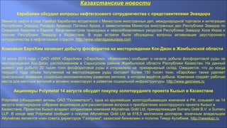 Казахстанские новости
Карабалин обсудил вопросы нефтегазового сотрудничества с представителями Эквадора
Министр нефти и газа Узакбай Карабалин встретился с Министром иностранных дел, международной торговли и интеграции
Республики Эквадор Рикардо Армандо Патиньо Арока, с заместителем Министра иностранных дел Республики Эквадор по
Северной Америке и Европе, Вице-министром природных и невозобновляемых ресурсов Республики Эквадор Хосе Иказа и
послом Республики Эквадор в Казахстане. В ходе встречи были обсуждены вопросы активизации двустороннего
сотрудничества в нефтегазовой отрасли. http://www.oilandgaseurasia.com
Компания ЕвроХим начинает добычу фосфоритов на месторождении Кок-Джон в Жамбылской области
14 июля 2014 года – ОАО «МХК «ЕвроХим» («ЕвроХим», «Компания») сообщает о начале добычи фосфоритовой руды на
месторождении Кок-Джон, расположенном в Сарысуском районе Жамбылской области Республики Казахстан. На данный
момент уже добыто 20 тысяч тонн фосфоритовой руды и отправлено на прикарьерный склад. Ожидается, что до конца
текущего года объем полученной на месторождении руды составит более 150 тысяч тонн. «ЕвроХим» также уделяет
пристальное внимание социально-экономическому развитию региона, в котором ведётся добыча. Компания создаёт рабочие
места для местных жителей и активно инвестирует в развитие социальной инфраструктуры. http://www.geonews.ru
Акционеры Polymetal 14 августа обсудят покупку золоторудного проекта Кызыл в Казахстане
Polymetal (объединяет активы ОАО "Полиметалл"), одна из крупнейших золотодобывающих компаний в РФ, созывает на 14
августа внеочередное собрание акционеров для рассмотрения вопроса о приобретении золоторудного проекта Кызыл в
Казахстане. Проектом Кызыл владеет холдинговая компания Altynalmas Gold Ltd, принадлежащая Sumeru Gold B.V. и Sumeru
LLP. В конце мая Polymetal сообщил о покупке Altynalmas Gold Ltd за 618,5 миллионов долларов. конечным владельцем
Altynalmas является член совета директоров "Газпрома", казахский бизнесмен и политик Тимур Кулибаев. http://newskaz.ru
 