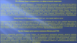 РК и Япония будут сотрудничать и в сфере атомной энергетики
16 июля 2014 года в Бишкеке, в рамках проведения V Совещания министров иностранных дел стран-участниц Диалога
«Центральная Азия — Япония», Министр иностранных дел Ерлан Идрисов провел встречу с Министром иностранных дел
Японии Фумио Кишида, в ходе которой главы внешнеполитических ведомств обсудили актуальные вопросы взаимодействия
в двустороннем и многостороннем форматах. Собеседники рассмотрели перспективы продолжения диалога на высшем
уровне, торгово-экономического и инвестиционного сотрудничества, облегчения взаимных поездок граждан. Министры
отметили большое значение запуска производства автомобилей Toyota Fortuner в Кустанае и выразили надежду, что это
проложит путь для других японских автопроизводителей. Были также отмечены благоприятные перспективы для
дальнейшего развития сотрудничества в сфере атомной энергетики и разработки редкоземельных металлов. http://oilnews.kz
Казахстанские НПЗ перерабатывают 30,4 тыс. тонн сырой нефти в сутки
Среднесуточная переработка нефти на казахстанских НПЗ на 13 июля составляет 30,4 тыс. тонн, сообщает Министерство
нефти и газа. Напомним, что по итогам 2013 года на 3-х НПЗ республики переработано 14,296 млн.тонн сырой нефти. В
целях обеспечения потребностей республики качественными нефтепродуктами продолжаются работы по модернизации и
реконструкции НПЗ. Добавим, что розничная цена самого популярного бензина марки АИ-92 составляет 115 тенге, АИ-80 – 89
тенге, стоимость дизельного топлива установлена на уровне 115 тенге. http://www.oilandgaseurasia.com
Тау-Кен Самрук купил долю в компании Масальский ГОК
Одним из направлений деятельности «Тау-Кен Самрук», как национальной горнорудной компании, является освоение
месторождений с труднообогатимыми, упорными и низкосортными рудами, не представляющих возможности для освоения
частными фирмами из-за высоких капитальных затрат с одновременным получением конкурентоспособной продукции.
Данное приобретение направлено на развитие горно-металлургической отрасли за счет разработки железнорудного
месторождения «Масальское», строительства горно-обогатительного комплекса совместно с металлургическим заводом по
производству различных марок специальной стали. http://kapital.kz
 
