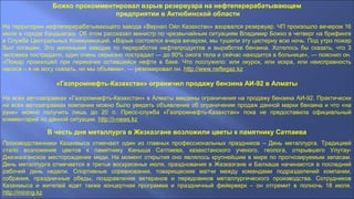 Божко прокомментировал взрыв резервуара на нефтеперерабатывающем
предприятии в Актюбинской области
На территории нефтеперерабатывающего завода «Вернал Ойл Казахстан» взорвался резервуар. ЧП произошло вечером 16
июля в городе Кандыагаш. Об этом рассказал министр по чрезвычайным ситуациям Владимир Божко в четверг на брифинге
в Службе Центральных Коммуникаций. «Взрыв состоялся вчера вечером, мы тушили эту цистерну всю ночь. Под утро пожар
был погашен. Это маленький заводик по переработке нефтепродуктов и выработке бензина. Хотелось бы сказать, что 3
человека пострадало, один очень серьезно пострадал — до 80% ожога тела и сейчас находится в больнице», — пояснил он.
«Пожар произошел при перекачке оставшейся нефти в баке. Что послужило: или окурок, или искра, или неисправность
насоса – я не могу сказать, но мы объявим», — резюмировал он. http://www.neftegaz.kz
«Газпромнефть-Казахстан» ограничил продажу бензина АИ-92 в Алматы
На всех автозаправках «Газпромнефть-Казахстан» в Алматы введены ограничения на продажу бензина АИ-92. Практически
на всех автозаправках компании можно было увидеть объявление об ограничении продаж данной марки бензина и что «на
руки» можно получить лишь до 20 л. Пресс-служба «Газпромнефть-Казахстан» пока не предоставила официальный
комментарий по данной ситуации. http://i-news.kz
В честь дня металлурга в Жезказгане возложили цветы к памятнику Сатпаева
Производственники Казахмыса отмечают один из главных профессиональных праздников – День металлурга. Традицией
стало возложение цветов к памятнику Каныша Сатпаева, казахстанского ученого, геолога, открывшего Улутау-
Джезказганское месторождение меди. На момент открытия оно являлось крупнейшим в мире по прогнозируемым запасам.
День металлурга отмечается в третье воскресенье июля, празднования в Жезказгане и Балхаше начинаются в последний
рабочий день недели. Спортивные соревнования, товарищеские матчи между командами подразделений компании,
собрания, праздничные обеды, поздравления ветеранов и передовиков металлургического производства. Сотрудников
Казахмыса и жителей ждет также концертная программа и праздничный фейерверк – он отгремит в полночь 18 июля.
http://mining.kz
 