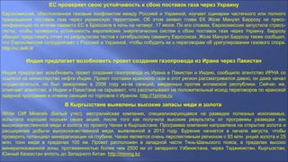 ЕС проверяет свою устойчивость к сбою поставок газа через Украину
Еврокомиссия, обеспокоенная газовым конфликтом между Россией и Украиной, изучает сценарии частичного или полного
прекращения поставок газа через украинскую территорию. Об этом заявил глава ЕК Жозе Мануэл Баррозу на пресс-
конференции по итогам саммита ЕС в Брюсселе в ночь на четверг, 17 июля. По его словам, Еврокомиссия запустила стресс-
тесты, чтобы проверить устойчивость европейских энергетических систем к сбою поставок газа через Украину. Баррозу
обещал представить отчет по результатам тестов к октябрьскому саммиту Евросоюза. Жозе Мануэл Баррозу также сообщил,
что Еврокомиссия сотрудничает с Россией и Украиной, чтобы побудить их к переговорам об урегулировании газового спора.
http://ru.delfi.lt/
Индия предлагает возобновить проект создания газопровода из Ирана через Пакистан
Индия предлагает возобновить проект создания газопровода из Ирана в Пакистан и Индию, сообщило агентство ИРНА со
ссылкой на министерство нефти Индии. Проект поставки иранского газа в этот регион рассматривался давно, он даже начал
осуществляться, но был заморожен в 2008 году из-за санкций, введенных против исламской республики. Сейчас же,
отмечает агентство, в Индии и Пакистане не скрывают, что рассчитывают на положительный исход переговоров по иранской
ядерной программе и отмене санкций по торговле с Ираном. http://1prime.ru
В Кыргызстане выявлены высокие запасы меди и золота
White Cliff Minerals (Белый утес), австралийская компания, специализирующаяся на разведке полезных ископаемых,
испытала хороший подъем своих акций, после того как получила высокие результаты от программы разведки зон
высококачественной меди и золота по проекту Чанах в Кыргызстане. Программа компании направлена на открытие золота и
расширение добычи высококачественной меди, выявленной в 2013 году. Бурение начнется в начале августа, чтобы
проверить потенциал минерализации на глубине. Чанах является очень перспективным регионом с 93 млн. унций золота и 25
млн. тонн меди в пределах 100 км. Проект расположен в западной части Тянь-Шаньского пояса, в пределах высоко
минерализованной зоны, протяженностью более чем 2500 км от западного Узбекистана, через Таджикистан, Кыргызстан,
Южный Казахстан вплоть до Западного Китая. http://mining.kz
 