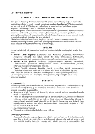 25. Infectiile in cancer
COMPLICAŢII INFECŢIOASE LA PACIENTUL ONCOLOGIC
Infecţiile bacteriene şi de alte cauze reprezintă cea mai frecventă complicaţie cu risc vital la
pacienţii neoplazici cu boală avansată (principala cauză de deces la circa 70% dintre pacienţii
cu leucemie acută şi 50% dintre cei cu limfoame şi tumori solide), în ciuda succeselor
obţinute continuu în prevenţia şi tratamentul acestora [1].
Granulocitopenia, tulburările imunităţii celulare şi umorale, splenectomia, prezenţa cateterelor
intravenoase/stenturilor, manevrele invazive, leziunile cutaneo-mucoase, spitalizarea
prelungită, imobilizarea la pat, malnutriţia, tulburările neurologice sau invazia tumorală locală
reprezintă principalii factori de risc pentru infecţii.
Majoritatea infecţiilor bacteriene şi fungice la pacienţii cu cancer sunt determinate de
microorganisme oportuniste, spitalizarea prelungită şi administrarea de antibiotice crescând
riscul selectării unor germeni rezistenţi la tratament [2].
ETIOLOGIE
Actual, principalele microorganisme implicate în patogenia infecţioasă asociată neoplaziilor
sunt:
• Bacterii Gram negative: Escherichia coli, Klebsiella pnemoniae, Pseudomonas
aeruginosa (incidenţă mai redusă actual, din cauze necunoscute), Enterobacter,
Acinetobacter, Serratia marcescens, Burkholderia, Stenotrophomonas maltophile.
• Bacterii Gram pozitive: stafilococi coagulazo-negativi (pacienţi cateterizaţi),
Staphylococcus epidermidis, Staphylococcus aureus, Corynebacterium jeikeium,
enterococi rezistenţi la vancomicină (mai rar).
• Fungi: Candida albicans, Candida kruseii, Aspergillus, agenţii mucormicozei,
Pseudallescheria boydii, Fusarium, Curvularia, Alternaria, Trichosporon spp. [3].
Pot fi implicate, mai ales în condiţii de imunodepresie, şi microorganisme parazite (ex.
Pneumocystis jirovecii) sau virusuri (ex. citomegalovirus, herpes simplex virus, virus
respirator sinciţial).
DIAGNOSTIC
Examen obiectiv
Pacienţii spitalizaţi vor fi examinaţi zilnic, insistându-se asupra ochilor, a traiectului auditiv şi
sinusurilor, cavităţii bucale, pielii, cateterelor intravenoase à demeure, axilei, perineului,
regiunii perianale şi extremităţilor.
• Simptome generale (alterarea stării generale, astenie marcată, sindrom confuzional) sau în
relaţie cu organul afectat
• Febra, cel mai important indicator al infecţiei la pacienţii neoplazici, se întâlneşte de multe
ori izolat, nefiind încadrabilă într-un sindrom clinic (diagnostic diferenţial cu febra de tip
paraneoplazic); pacienţii taraţi/ vârstnici pot fi afebrili în prezenţa unei infecţii. Sunt
sugestive pentru prezenţa unei infecţii o singură valoare a temperaturii corporale > 38.5o
C
sau 2-3 valori de 38o
C în 24 ore.
• Hipotensiune şi stare de şoc
• Tahicardie recent instalată şi fără alte cauze evidente
Investigaţii paraclinice
• Sindromul inflamator sugerează prezenţa infecţiei, dar markerii pot fi în limite normale
(sau chiar scăzuţi). Această reducere a sindromului inflamator la pacienţii neutropenici
face posibilă apariţia infecţiilor cutanate fără celulită asociată, a pneumoniilor fără
 