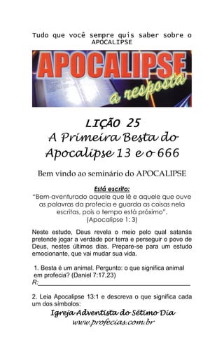 Igreja Adventista do Sétimo Dia 
www.profecias.com.br 
Tudo que você sempre quis saber sobre o APOCALIPSE 
LIÇÃO 25 
A Primeira Besta do Apocalipse 13 e o 666 
Bem vindo ao seminário do APOCALIPSE Está escrito: “Bem-aventurado aquele que lê e aquele que ouve as palavras da profecia e guarda as coisas nela escritas, pois o tempo está próximo”. (Apocalipse 1: 3) Neste estudo, Deus revela o meio pelo qual satanás pretende jogar a verdade por terra e perseguir o povo de Deus, nestes últimos dias. Prepare-se para um estudo emocionante, que vai mudar sua vida. 1. Besta é um animal. Pergunto: o que significa animal em profecia? (Daniel 7:17,23) R:____________________________________________ 2. Leia Apocalipse 13:1 e descreva o que significa cada um dos símbolos:  