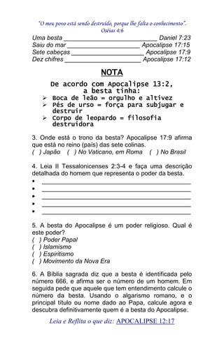 “O meu povo está sendo destruído, porque lhe falta o conhecimento”. 
Oséias 4:6 
Leia e Reflita o que diz: APOCALIPSE 12:17 
Uma besta ___________________________ Daniel 7:23 Saiu do mar _____________________ Apocalipse 17:15 Sete cabeças _____________________ Apocalipse 17:9 Dez chifres ______________________ Apocalipse 17:12 NOTA De acordo com Apocalipse 13:2, a besta tinha: 
 Boca de leão = orgulho e altivez 
 Pés de urso = força para subjugar e destruir 
 Corpo de leopardo = filosofia destruidora 
3. Onde está o trono da besta? Apocalipse 17:9 afirma que está no reino (país) das sete colinas. ( ) Japão ( ) No Vaticano, em Roma ( ) No Brasil 4. Leia II Tessalonicenses 2:3-4 e faça uma descrição detalhada do homem que representa o poder da besta. ___________________________________________ ___________________________________________ ___________________________________________ ___________________________________________ ___________________________________________ 
5. A besta do Apocalipse é um poder religioso. Qual é este poder? ( ) Poder Papal ( ) Islamismo ( ) Espiritismo ( ) Movimento da Nova Era 6. A Bíblia sagrada diz que a besta é identificada pelo número 666, e afirma ser o número de um homem. Em seguida pede que aquele que tem entendimento calcule o número da besta. Usando o algarismo romano, e o principal título ou nome dado ao Papa, calcule agora e descubra definitivamente quem é a besta do Apocalipse.  