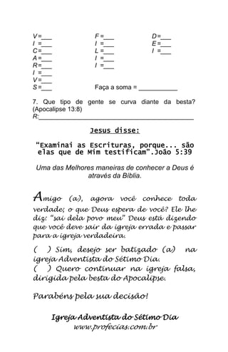 Igreja Adventista do Sétimo Dia 
www.profecias.com.br 
V =___ F =___ D =___ I =___ I =___ E =___ C =___ L =___ I =___ A =___ I =___ R =___ I =___ I =___ V =___ S =___ Faça a soma = ___________ 7. Que tipo de gente se curva diante da besta? (Apocalipse 13:8) R:____________________________________________ Jesus disse: “Examinai as Escrituras, porque... são elas que de Mim testificam”.João 5:39 Uma das Melhores maneiras de conhecer a Deus é através da Bíblia. Amigo (a), agora você conhece toda verdade; o que Deus espera de você? Ele lhe diz: “sai dela povo meu” Deus está dizendo que você deve sair da igreja errada e passar para a igreja verdadeira. ( ) Sim, desejo ser batizado (a) na igreja Adventista do Sétimo Dia. ( ) Quero continuar na igreja falsa, dirigida pela besta do Apocalipse. Parabéns pela sua decisão! 