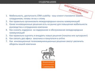 1. Мобильность, доступность CRM usability - ваш клиент становится вашим 
сотрудником, готовы ли вы к этому 
2. Как правильно организовать международные каналы коммуникаций 
3. Какие инновационные решения есть на рынке для повышения мобильности 
руководства и сотрудников компании 
4. Как снизить издержки на содержание и обслуживание международных 
коммуникаций 
5. Как правильно оценить и внедрить новые решения (покупка или аутсорсинг) 
6. Как связать два офиса заказчика и покупателя в online 
7. Как инновационные телекоммуникационные решения смогут увеличить 
обороты вашей компании 
СОДЕРЖАНИЕ 
 