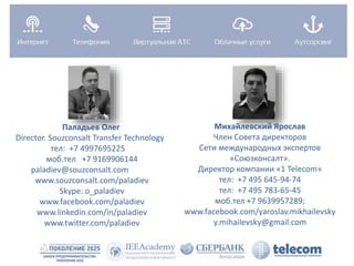 Паладьев Олег 
Director. Souzconsalt Transfer Technology 
тел: +7 4997695225 
моб.тел +7 9169906144 
paladiev@souzconsalt.com 
www.souzconsalt.com/paladiev 
Skype: o_paladiev 
www.facebook.com/paladiev 
www.linkedin.com/in/paladiev 
www.twitter.com/paladiev 
Михайлевский Ярослав 
Член Совета директоров 
Сети международных экспертов 
«Союзконсалт». 
Директор компании «1 Telecom» 
тел: +7 495 645-94-74 
тел: +7 495 783-65-45 
моб.тел +7 9639957289; 
www.facebook.com/yaroslav.mikhailevsky 
y.mihailevsky@gmail.com 
 