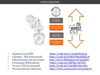ПРИЛОЖЕНИЕ 
• Справка для СМИ https://yadi.sk/i/A-64AtYZcAnni 
• Справка NIE Souzconsalt https://yadi.sk/d/MCnTRcddZKLak 
• Презентации выступлений http://www.slideshare.net/paladiev 
• Семинары IEEAcademy https://yadi.sk/i/8FXl2-0rc7TCi 
• Услуги NIE Souzconsalt https://yadi.sk/i/z60lhWvSa72Bu 
• Реализованные проекты http://www.souzconsalt.com/projects 
 