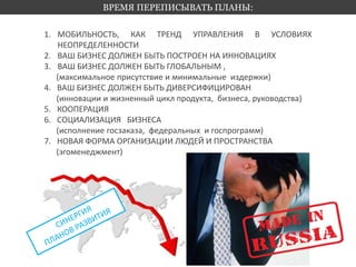 ВРЕМЯ ПЕРЕПИСЫВАТЬ ПЛАНЫ: 
1. МОБИЛЬНОСТЬ, КАК ТРЕНД УПРАВЛЕНИЯ В УСЛОВИЯХ 
НЕОПРЕДЕЛЕННОСТИ 
2. ВАШ БИЗНЕС ДОЛЖЕН БЫТЬ ПОСТРОЕН НА ИННОВАЦИЯХ 
3. ВАШ БИЗНЕС ДОЛЖЕН БЫТЬ ГЛОБАЛЬНЫМ , 
(максимальное присутствие и минимальные издержки) 
4. ВАШ БИЗНЕС ДОЛЖЕН БЫТЬ ДИВЕРСИФИЦИРОВАН 
(инновации и жизненный цикл продукта, бизнеса, руководства) 
5. КООПЕРАЦИЯ 
6. СОЦИАЛИЗАЦИЯ БИЗНЕСА 
(исполнение госзаказа, федеральных и госпрограмм) 
7. НОВАЯ ФОРМА ОРГАНИЗАЦИИ ЛЮДЕЙ И ПРОСТРАНСТВА 
(эгоменеджмент) 
 