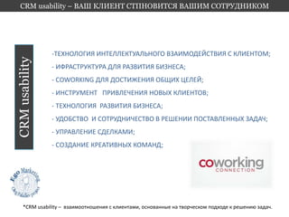 CRM usability – ВАШ КЛИЕНТ СТПНОВИТСЯ ВАШИМ СОТРУДНИКОМ 
CRM usability 
-ТЕХНОЛОГИЯ ИНТЕЛЛЕКТУАЛЬНОГО ВЗАИМОДЕЙСТВИЯ С КЛИЕНТОМ; 
- ИФРАСТРУКТУРА ДЛЯ РАЗВИТИЯ БИЗНЕСА; 
- COWORKING ДЛЯ ДОСТИЖЕНИЯ ОБЩИХ ЦЕЛЕЙ; 
- ИНСТРУМЕНТ ПРИВЛЕЧЕНИЯ НОВЫХ КЛИЕНТОВ; 
- ТЕХНОЛОГИЯ РАЗВИТИЯ БИЗНЕСА; 
- УДОБСТВО И СОТРУДНИЧЕСТВО В РЕШЕНИИ ПОСТАВЛЕННЫХ ЗАДАЧ; 
- УПРАВЛЕНИЕ СДЕЛКАМИ; 
- СОЗДАНИЕ КРЕАТИВНЫХ КОМАНД; 
*CRM usability – взаимоотношения с клиентами, основанные на творческом подходе к решению задач. 
 
