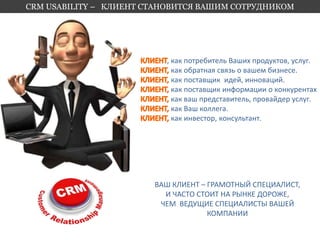 CRM USABILITY – КЛИЕНТ СТАНОВИТСЯ ВАШИМ СОТРУДНИКОМ 
, как потребитель Ваших продуктов, услуг. 
как обратная связь о вашем бизнесе. 
как поставщик идей, инноваций. 
как поставщик информации о конкурентах 
как ваш представитель, провайдер услуг. 
как Ваш коллега. 
как инвестор, консультант. 
ВАШ КЛИЕНТ – ГРАМОТНЫЙ СПЕЦИАЛИСТ, 
И ЧАСТО СТОИТ НА РЫНКЕ ДОРОЖЕ, 
ЧЕМ ВЕДУЩИЕ СПЕЦИАЛИСТЫ ВАШЕЙ 
КОМПАНИИ 
 
