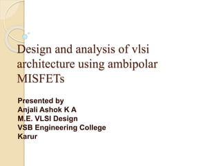 Design and analysis of vlsi
architecture using ambipolar
MISFETs
Presented by
Anjali Ashok K A
M.E. VLSI Design
VSB Engineering College
Karur
 