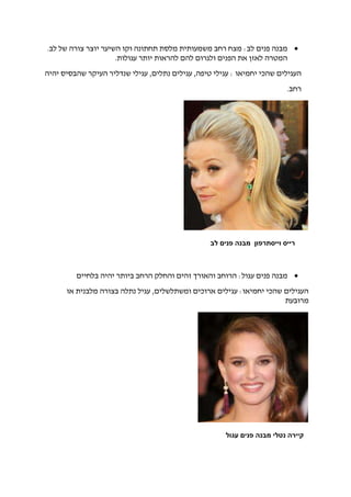 :‫לב‬ ‫פנים‬ ‫מבנה‬‫לב‬ ‫של‬ ‫צורה‬ ‫יוצר‬ ‫השיער‬ ‫וקו‬ ‫תחתונה‬ ‫מלסת‬ ‫משמעותית‬ ‫רחב‬ ‫מצח‬.
‫עגולות‬ ‫יותר‬ ‫להראות‬ ‫להם‬ ‫ולגרום‬ ‫הפנים‬ ‫את‬ ‫לאזן‬ ‫המטרה‬.
,‫נתלים‬ ‫עגילים‬ ,‫טיפה‬ ‫עגילי‬ : ‫יחמיאו‬ ‫שהכי‬ ‫העגילים‬‫יהיה‬ ‫שהבסיס‬ ‫העיקר‬ ‫שנדליר‬ ‫עגילי‬
.‫רחב‬
‫מבנה‬‫בלחיים‬ ‫יהיה‬ ‫ביותר‬ ‫הרחב‬ ‫והחלק‬ ‫זהים‬ ‫והאורך‬ ‫הרוחב‬ :‫עגול‬ ‫פנים‬
‫או‬ ‫מלבנית‬ ‫בצורה‬ ‫נתלה‬ ‫עגיל‬ ,‫ומשתלשלים‬ ‫ארוכים‬ ‫עגילים‬ :‫יחמיאו‬ ‫שהכי‬ ‫העגילים‬
‫מרובעת‬
‫לב‬ ‫פנים‬ ‫מבנה‬ ‫וייסתרפון‬ ‫רייס‬
‫עגול‬ ‫פנים‬ ‫מבנה‬ ‫נטלי‬ ‫קיירה‬
 