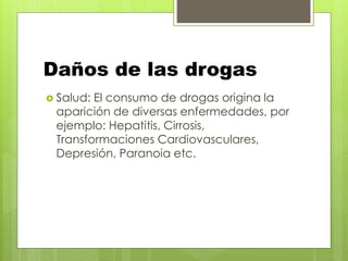Daños de las drogas
 Salud: El consumo de drogas origina la
aparición de diversas enfermedades, por
ejemplo: Hepatitis, Cirrosis,
Transformaciones Cardiovasculares,
Depresión, Paranoia etc.
 