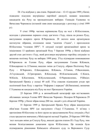 5
ІХ з’їзд відбувся у два етапи. Перший етап – 12-13 грудня 1999 у Києві;
підведено підсумок внутрішньо партійної дискусії, названо можливих
кандидатів від Руху на президентських виборах: Геннадія Удовенка та
Вячеслава Чорновола (останній зняв свою кандидатуру з розгляду у січні 1999
р.).
У січні 1999р. частина керівництва Руху на чолі з Ю.Костенком,
незгодна з рішеннями першого етапу дев´ятого з’їзду, пішла на розкол Руху,
виступивши відкрито проти В.Чорновола. 28 лютого вони організували
нестатутне зібрання, оголошене ними “десятим з’їздом”, і проголосили
Ю.Костенка “головою НРУ”. У ситуації гострої організаційної кризи за
ініціативою 13 крайових організацій Руху 7 березня 1999р. у Києві відбувся
другий етап дев´ятого з’їзду, який розглянув внутрішньо партійну ситуацію та
визначив політику Руху на виборах 1999 року. З’їзд підтвердив повноваження
В.Чорновола як Голови Руху, обрав заступниками Голови В.Коваля,
О.Бондаренко та Л.Танюка; внесено зміни до Статуту, обрано Політичну Раду
Руху – В.Чорновіл, О.Бондаренко, В.Коваль, Л.Танюк, Р.Василишин,
Л.Глухівський, Л.Григорович, Я.Кендзьор, Ю.Ключковський, С.Конєв,
М.Косів, Б.Костинюк, М.Кульчинський, О.Чорноволенко, Р.Шмідт;
Центральний Провід у складі 49 осіб. З’їзд схвалив підписання угоди про
політичний блок Руху з партією “Реформи і порядок” (В.Пинзеник), визначив
Г.Удовенка як кандидата від Руху на пост Президента України.
25 березня 1999 р. в автомобільній катастрофі при нез´ясованих
обставинах загинув Голова НРУ Вячеслав Чорновіл. Похорон В.Чорновола 29
березня 1999р. у Києві зібрав понад 200 тис. людей з усіх областей України.
31 березня 1999 р. Центральний Провід Руху обрав виконуючим
обов’язки Голови НРУ (до наступного з’їзду) Г.Удовенка. У зв’язку з
претензіями Ю.Костенка та його групи на представництво Руху ситуація у Русі
стала предметом вивчення у Міністерстві юстиції України. 29 березня 1999 Мін
´юст погодив зміни до Статуту Руху, внесені другим етапом ІХ з’їзду Руху, чим
визнав безпідставними домагання групи Ю.Костенка. Ця позиція була
підтверджена рішеннями Київського обласного суду та Верховного Суду
 
