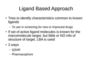 Ligand Based Approach
● Tries to identify characteristics common to known
ligands
– To use in screening for new or improved drugs
● If set of active ligand molecules is known for the
marcomolecule target, but littile or NO info of
structure of target, LBA is used
● 2 ways
– QSAR
– Pharmacophore
 
