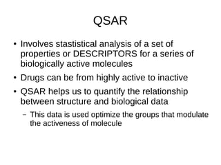 QSAR
● Involves stastistical analysis of a set of
properties or DESCRIPTORS for a series of
biologically active molecules
● Drugs can be from highly active to inactive
● QSAR helps us to quantify the relationship
between structure and biological data
– This data is used optimize the groups that modulate
the activeness of molecule
 