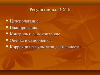 Регулятивные УУД:Регулятивные УУД:
 Целеполагание;Целеполагание;
 Планирование;Планирование;
 Контроль и самоконтроль;Контроль и самоконтроль;
 Оценка и самооценка;Оценка и самооценка;
 Коррекция результатов деятельности.Коррекция результатов деятельности.
 