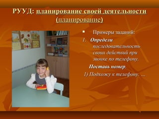 РУУД:РУУД: планирование своей деятельностипланирование своей деятельности
((планированиепланирование))
 Примеры заданий:Примеры заданий:
1.1. ОпределиОпредели
последовательностьпоследовательность
своих действий присвоих действий при
звонке по телефону.звонке по телефону.
Поставь номерПоставь номер..
1) Подхожу к телефону. …1) Подхожу к телефону. …
 