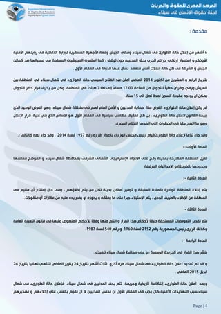 Page | 4
: ‫مقدمة‬
6‫أشهر‬‫من‬‫إعالن‬‫حالة‬‫الطوارئ‬‫فى‬‫شمال‬‫سيناء‬‫ومضي‬‫الجيش‬‫ومعة‬‫األجهزة‬‫العسكرية‬‫لوزارة‬‫الداخلية‬‫فى‬‫رؤيتهم‬‫األمنية‬
‫لألوضاع‬‫و‬‫إستمرار‬‫إرتكاب‬‫جرائم‬‫الحرب‬‫بحق‬‫المدنيين‬‫دون‬‫توقف‬،‫كما‬‫استمرت‬‫الميليشيات‬‫المسلحة‬‫فى‬‫عملياتها‬‫ضد‬‫كمائن‬
‫الجيش‬‫و‬‫الشرط‬‫ة‬‫فى‬‫ظل‬‫حالة‬‫إنفالت‬‫أمني‬‫متعمد‬‫تسأل‬‫عنها‬‫الدولة‬‫فى‬‫المقام‬‫األول‬3
‫بتاريخ‬‫الرابع‬‫و‬‫العشرين‬‫من‬‫أكتوبر‬5102‫الماضي‬‫أعلن‬‫عبد‬‫الفتاح‬‫السيسي‬‫حالة‬‫الطوارىء‬‫في‬‫شمال‬‫سيناء‬‫في‬‫المنطقة‬‫بين‬
‫العريش‬،‫ورفح‬َ‫ض‬‫وفر‬ً‫ا‬‫حظر‬‫للتجوال‬‫من‬‫الساعة‬02:11ً‫ء‬‫مسا‬‫إلى‬2:11ً‫ا‬‫صباح‬‫في‬‫الم‬3‫نطقة‬‫وكل‬‫من‬‫يخرق‬‫قرار‬‫حظر‬‫التجوال‬
‫يمكن‬‫أن‬‫يواجه‬‫عقوبة‬‫السجن‬‫لمدة‬‫تصل‬‫إلى‬02‫سنة‬.
‫لم‬‫يكن‬‫إعالن‬‫حالة‬‫الطوارىء‬‫الغرض‬‫منة‬‫حماية‬‫المدنيين‬‫و‬‫األمن‬‫العام‬‫لهم‬‫فى‬‫منطقة‬‫شمال‬‫سيناء‬‫وهو‬‫الغرض‬‫الوحيد‬‫الذي‬
‫يبيحة‬‫القانون‬‫العالن‬‫حالة‬‫الطوارىء‬،‫بل‬‫كان‬‫تحقيق‬‫مكاسب‬‫سياس‬‫ية‬‫فى‬‫المقام‬‫األول‬‫هو‬‫االساس‬‫الذي‬‫بني‬‫علية‬‫قرار‬‫اإلعالن‬
‫وهو‬‫ما‬‫اتضح‬‫جليا‬‫فى‬‫الخطوات‬‫التي‬‫إتخذها‬‫النظام‬3‫المصرى‬
‫وقد‬‫جاء‬‫تباعا‬‫إلعالن‬‫حالة‬‫الطوارئ‬‫قيام‬‫رئيس‬‫مجلس‬‫الوزاراء‬‫بإصدار‬‫قراره‬‫رقم‬0922‫لسنة‬5102،‫وقد‬‫جاء‬‫نصه‬‫كالتالى‬3:
‫المادة‬‫األولى‬:-
‫تعزل‬‫المن‬‫طقة‬‫المقترحة‬‫بمدينة‬‫رفح‬‫على‬‫اإلتجاه‬‫اإلستراتيجى‬‫الشمالى‬‫الشرقى‬‫بمحافظة‬‫شمال‬‫سيناء‬‫و‬‫الموضح‬‫معالمها‬
‫وحدودها‬‫بالخريطة‬‫و‬‫اإلحداثيات‬‫المرفقة‬
‫المادة‬‫الثانية‬-:
‫يتم‬‫إخالء‬‫المنطقة‬‫الوادرة‬‫بالمادة‬‫السابقة‬‫و‬‫توفير‬‫أماكن‬‫بديلة‬‫لكل‬‫من‬‫يتم‬‫إخالؤهم‬،‫وفى‬‫حال‬‫إمتناع‬‫أ‬‫ى‬‫مقيم‬‫فى‬
‫المنطقة‬‫عن‬‫اإلخالء‬‫بالطريق‬‫الودى‬،‫يتم‬‫اإلستيالء‬‫جبرا‬‫على‬‫ما‬‫يملكه‬‫و‬‫يحوزه‬‫او‬‫يضع‬‫يده‬‫عليه‬‫من‬‫عقارات‬‫أو‬‫منقوالت‬.
‫المادة‬‫الثالثة‬-:
‫يتم‬‫تقدير‬‫التعويضات‬‫المستحقة‬‫طبقا‬‫ألحكام‬‫هذا‬‫القرار‬‫و‬‫التلم‬‫منها‬‫وفقا‬‫لألحكام‬‫المنصوص‬‫عليها‬‫فى‬‫قانون‬‫التعبئة‬‫العا‬‫مة‬
‫وكذلك‬‫قرارى‬‫رئيس‬‫الجمهورية‬‫رقم‬5025‫لسنة‬0961‫و‬‫رقم‬221‫لسنة‬0982.
‫المادة‬‫الرابعة‬-:
‫ينشر‬‫هذا‬‫القرار‬‫فى‬‫الجريدة‬‫الرسمية‬،‫و‬‫على‬‫محافظ‬‫شمال‬‫سيناء‬‫تنفيذه‬3
‫و‬‫قد‬‫تم‬‫تمديد‬‫اعالن‬‫حالة‬‫الطوارىء‬‫فى‬‫شمال‬‫سيناء‬‫مرة‬‫أخري‬‫لثالث‬‫أشهر‬‫بتاريخ‬52‫ينارير‬‫الماضي‬‫لتن‬‫تهي‬‫نهائيا‬‫بتاريخ‬52
‫ابريل‬5102‫الماضي‬3
‫ويعد‬‫اعالن‬‫حالة‬‫الطوارىء‬‫إنتكاسة‬‫تاريخية‬‫وجريمة‬‫تتم‬‫بحق‬‫المدنيين‬‫فى‬‫شمال‬‫سيناء‬.‫فإعالن‬‫حالة‬‫الطوارىء‬‫فى‬‫شمال‬
‫سيناءبسبب‬‫التهديدات‬‫األمنية‬‫كان‬‫يجب‬‫فى‬‫المقام‬‫األول‬‫ان‬‫تحمي‬‫المدنيين‬‫ال‬‫ان‬‫تقوم‬‫بالعمل‬‫علي‬‫إخالءهم‬‫و‬‫ته‬‫جيرهم‬
 