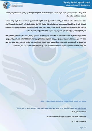 Page | 45
‫األثناء‬‫رفضت‬‫بنوك‬‫في‬‫شمال‬‫سيناء‬‫صرف‬‫شيكات‬‫تعويضات‬‫صرفتها‬‫الحكومة‬‫لمواطني‬‫رفح‬‫الذين‬‫ُدمت‬‫ه‬‫منازلهم‬‫إلنشاء‬
‫المنطقة‬‫العازلة‬‫مع‬‫قطاع‬‫غزة‬.
‫و‬‫مع‬‫إنتهاء‬‫عملية‬‫إخالء‬‫المنطقة‬‫صرح‬‫المتحدث‬‫العس‬‫كرى‬‫باسم‬‫القوات‬‫المسلحة‬‫بان‬‫القوات‬‫المسلحة‬‫أقررت‬‫زيادة‬‫مساحة‬
‫المسافة‬‫العازلة‬‫من‬‫الشريط‬‫الحددودى‬‫بين‬‫مصر‬‫وقطاع‬،‫غزة‬‫بمقدار‬211‫متر‬،‫إضافية‬‫لتصل‬‫إلى‬0‫كيلو‬،‫متر‬‫لحماية‬‫االتجاه‬
‫الحدودى‬‫الشرقى‬‫والقضاء‬‫على‬‫مشكلة‬‫األنفاق‬‫بشكل‬‫رئيسي‬‫حسب‬‫قوله‬3‫وقد‬‫أثارت‬‫الخطط‬‫ال‬‫متعلقة‬‫بتوسيع‬‫عرض‬‫المنطقة‬
‫العازلة‬‫نحو‬211‫متر‬‫أخرى‬‫مخاوف‬‫من‬‫احتمال‬‫ازدياد‬‫عمليات‬‫اإلخالء‬‫القسري‬‫في‬‫األسابيع‬‫التالية‬.
‫وبعد‬‫صدور‬‫هذا‬‫التصريح‬‫بدأت‬‫لجنة‬‫مشكلة‬‫من‬‫مهندسين‬‫وفنيين‬‫بمجلس‬‫مدينة‬‫رفح‬‫اليوم‬‫بحصر‬‫منازل‬‫المواطنين‬‫القاطنين‬‫في‬
‫نطاق‬211‫متر‬‫جديدة‬‫على‬‫الشري‬‫ط‬‫الحدودي‬‫في‬‫رفح‬،‫ًا‬‫د‬‫تمهي‬‫إلخالئها‬‫لتوسيع‬‫نطاق‬‫المنطقة‬‫العازلة‬‫على‬‫الشريط‬،‫الحدودي‬
‫إلى‬‫ألف‬‫متر‬.‫و‬‫يأتى‬‫ذلك‬‫بعد‬‫قيام‬‫قوات‬‫الجيش‬‫بتفجير‬‫جميع‬‫المنازل‬‫التي‬‫أخليت‬‫على‬‫الشريط‬‫الحدودي‬‫داخل‬‫نطاق‬211،‫متر‬
‫كما‬‫تواصل‬‫المعدات‬‫العسكرية‬‫عمليات‬‫تسوية‬‫للمنطقة‬‫التي‬‫أخليت‬‫أي‬‫تسوية‬‫األنقاض‬‫تمهيدا‬‫لبدء‬‫حفر‬‫قناة‬3‫مائية‬
:‫سادسا‬‫رصد‬‫خالل‬ ‫العسكري‬ ‫المتحدث‬ ‫عن‬ ‫الصادرة‬ ‫األمنية‬ ‫البيانات‬6:‫أشهر‬
‫الفترة‬:‫األولى‬‫من‬‫السبت‬52‫أكتوبر‬5102‫األحد‬ ‫يوم‬ ‫حتى‬ ‫سيناء‬ ‫في‬ ‫الطوارئ‬ ‫حالة‬ ‫اعالن‬ ‫بداية‬52‫يناير‬5102:
،‫الجمعة‬58‫يناير‬5102
‫م‬ ‫إصابة‬‫بالعريش‬ ‫خدمته‬ ‫أثناء‬ ‫مجهولين‬ ‫برصاص‬ ‫نارى‬ ‫بطلق‬ ‫جند‬
،‫الجمعة‬58‫يناير‬5102
 