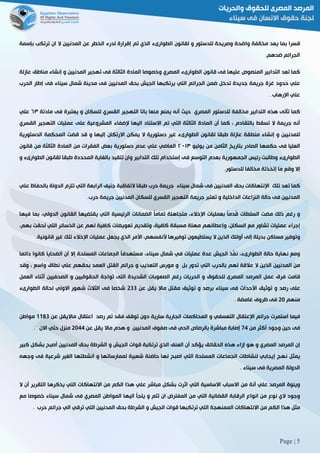 Page | 5
‫قسرا‬‫بما‬‫يعد‬‫مخالفة‬‫واضحة‬‫وصريحة‬‫للدستور‬‫و‬‫لقانون‬‫الطوارىء‬‫الذي‬‫تم‬‫إقرارة‬‫لدرء‬‫الخطر‬‫عن‬‫المدنيين‬‫ال‬‫ان‬‫ترتكب‬‫بإسمة‬
‫الجرائم‬‫ضدهم‬.
‫كما‬‫تعد‬‫التدابير‬‫المنصوص‬‫عليها‬‫فى‬‫قانون‬‫الطوارىء‬‫المصري‬‫وخصوصا‬‫المادة‬‫الثالثة‬‫فى‬‫تهجير‬‫المدنيين‬‫و‬‫إنشاء‬‫مناطق‬‫عازلة‬
‫علي‬‫حدود‬‫غزة‬‫جريمة‬‫جديدة‬‫تدخل‬‫ضمن‬‫الجرائم‬‫التي‬‫يرتكبها‬‫الجيش‬‫بحق‬‫المدنيين‬‫فى‬‫مدينة‬‫شمال‬‫سيناء‬‫فى‬‫إطار‬‫الحرب‬
‫علي‬‫اإلرهاب‬3
‫كما‬‫تأتى‬‫هذه‬‫التدابير‬‫مخالفة‬‫للدستور‬‫المصري‬‫حيث‬‫أنه‬‫يمنع‬‫منعا‬‫باتا‬‫التهجير‬‫القسري‬‫للسكان‬‫و‬‫يعتبرة‬‫فى‬‫مادتة‬٣٦‫علي‬
‫أنه‬‫جريمة‬‫ال‬‫تسقط‬‫بالت‬‫قادم‬،‫كما‬‫أن‬‫المادة‬‫الثالثة‬‫التي‬‫تم‬‫االستناد‬‫اليها‬‫إلضفاء‬‫المشروعية‬‫على‬‫عمليات‬‫التهجير‬‫القسري‬
‫للمدنيين‬‫و‬‫إنشاء‬‫منطقة‬‫عازلة‬‫طبقا‬‫لقانون‬‫الطوارىء‬‫غير‬‫دستورية‬‫ال‬‫يمكن‬‫االرتكان‬‫إليها‬‫و‬‫قد‬‫قضت‬‫المحكمة‬‫الدستورية‬
‫العليا‬‫فى‬‫حكمها‬‫الصادر‬‫بتاريخ‬‫الثامن‬‫من‬‫يوليو‬٦١٠٢‫الماضي‬‫علي‬‫عدم‬‫دستورية‬‫بعض‬‫الفقرات‬‫من‬‫المادة‬‫الثالثة‬‫من‬‫قانون‬
‫الطوارىء‬‫وطالبت‬‫رئيس‬‫الجمهورية‬‫بعدم‬‫التوسع‬‫فى‬‫إستخدام‬‫تلك‬‫التدابير‬‫وان‬‫تتقيد‬‫بالغاية‬‫المحددة‬‫طبقا‬‫لقانون‬‫الطوارىء‬‫و‬
‫إال‬‫وقع‬‫ما‬‫إتخذتة‬‫مخالفا‬‫للدستور‬.
‫كما‬‫تعد‬‫تلك‬‫اإلنتهاكات‬‫بحق‬‫المدنيين‬‫فى‬‫ش‬‫مال‬‫سيناء‬‫جريمة‬‫حرب‬‫طبقا‬‫التفاقية‬‫جنيف‬‫الرابعة‬‫التي‬‫تلزم‬‫الدولة‬‫بالحفاظ‬‫علي‬
‫المدنيين‬‫فى‬‫حالة‬‫النزاعات‬‫الداخلية‬‫و‬‫تعتبر‬‫جريمة‬‫التهجير‬‫القسري‬‫للسكان‬‫المدنيين‬‫جريمة‬‫حرب‬.
‫و‬‫رغم‬‫ذلك‬‫مضت‬‫السلطات‬ً‫ا‬‫ُدم‬‫ق‬‫بعمليات‬،‫اإلخالء‬‫متجاهلة‬ً‫ا‬‫تمام‬‫الضمانات‬‫الرئيسية‬‫التي‬‫يقت‬‫ضيها‬‫القانون‬،‫الدولي‬‫بما‬‫فيها‬
‫إجراء‬‫عمليات‬‫تشاور‬‫مع‬،‫السكان‬‫وإعطائهم‬‫مهلة‬‫مسبقة‬،‫كافية‬‫وتقديم‬‫تعويضات‬‫كافية‬‫لهم‬‫عن‬‫الخسائر‬‫التي‬‫لحقت‬،‫بهم‬
‫وتوفير‬‫مساكن‬‫بديلة‬‫إلى‬‫أولئك‬‫الذين‬‫ال‬‫يستطيعون‬‫توفيرها‬،‫ألنفسهم‬‫األمر‬‫الذي‬‫يجعل‬‫عمليات‬‫اإلخالء‬‫تلك‬‫غير‬3‫قانونية‬
‫ومع‬‫نه‬‫اية‬‫حالة‬‫الطوارىء‬،‫َّذ‬‫نف‬‫الجيش‬‫عدة‬‫عمليات‬‫في‬‫شمال‬،‫سيناء‬ً‫ا‬‫مستهدف‬‫الجماعات‬‫المسلحة‬‫إال‬‫أن‬‫الضحايا‬‫كانوا‬‫دائما‬
‫من‬‫المدنيين‬‫الذين‬‫ال‬‫عالقة‬‫لهم‬‫بالحرب‬‫التي‬‫تدور‬‫بل‬‫و‬‫مورس‬‫التعذيب‬‫و‬‫جرائم‬‫القتل‬‫العمد‬‫بحقهم‬‫علي‬‫نطاق‬‫واسع‬،‫وقد‬
‫قامت‬‫فرق‬‫عمل‬‫المرصد‬‫المصرى‬‫للحقوق‬‫و‬‫الحريات‬‫رغم‬‫الصعوبات‬‫الشديدة‬‫التى‬‫تواجة‬‫الحقوقيين‬‫و‬‫الصحفيين‬‫أثناء‬‫العمل‬
‫على‬‫رصد‬‫و‬‫توثيق‬‫األحداث‬‫فى‬‫سيناء‬‫برصد‬‫و‬‫توثيق‬‫مقتل‬‫ماال‬‫يقل‬‫عن‬588‫شخصا‬‫فى‬‫الثالث‬‫شهور‬‫االولي‬‫لحالة‬‫الطوارىء‬
‫منهم‬51‫فى‬‫ظروف‬‫غامضة‬3
‫فيما‬‫استمرت‬‫جرائم‬‫اإلعتقال‬‫التعسفي‬‫و‬‫المحاكمات‬‫الجارية‬‫سارية‬‫دون‬‫توقف‬‫فقد‬‫تم‬‫رصد‬‫اعتقال‬‫مااليقل‬‫عن‬0088‫مواطن‬
‫فى‬‫حين‬‫وجود‬‫أكثر‬‫من‬22‫إصابة‬‫مباشرة‬‫بالرصاص‬‫الحي‬‫فى‬‫صفوف‬‫المدنيين‬‫و‬‫هدم‬‫ماال‬‫يقل‬‫عن‬5122‫منزل‬‫حتي‬‫االن‬3
‫إن‬‫المرصد‬‫المصري‬‫و‬‫هو‬‫إزاء‬‫هذه‬‫الحقائق‬‫يؤكد‬‫أن‬‫العنف‬‫الذي‬‫ترتكبة‬‫قوات‬‫الجيش‬‫و‬‫الشرطة‬‫بحق‬‫المدنيين‬‫أصبح‬‫بشكل‬‫كبير‬
‫يمثل‬‫نهج‬‫إيجابي‬‫لنشاطات‬‫الجما‬‫عات‬‫المسلحة‬‫التي‬‫اصبح‬‫لها‬‫حاضنة‬‫شعبية‬‫لممارساتها‬‫و‬‫انشطتها‬‫الغير‬‫شرعية‬‫فى‬‫وجهه‬
‫الدولة‬‫المصرية‬‫فى‬‫سيناء‬3
‫وينوة‬‫المرصد‬‫علي‬‫أنة‬‫من‬‫االسباب‬‫االساسية‬‫التي‬‫اثرت‬‫بشكل‬‫مباشر‬‫علي‬‫هذا‬‫الكم‬‫من‬‫االنتهاكات‬‫التي‬‫يذكرها‬‫التقرير‬‫أن‬‫ال‬
‫وجود‬‫الي‬‫نوع‬‫من‬‫انواع‬‫الرقابة‬‫القضائية‬‫التي‬‫من‬‫المفترض‬‫ان‬‫تتم‬‫و‬‫يلجأ‬‫اليها‬‫المواطن‬‫المصري‬‫فى‬‫شمال‬‫سيناء‬‫خصوصا‬‫مع‬
‫مثل‬‫هذا‬‫الكم‬‫من‬‫االنتهاكات‬‫الممنهجة‬‫التي‬‫ترتكبها‬‫قوات‬‫الجيش‬‫و‬‫الشرطة‬‫بحق‬‫المدنيين‬‫التي‬‫ترقي‬‫الي‬‫جرائم‬‫حرب‬3
 