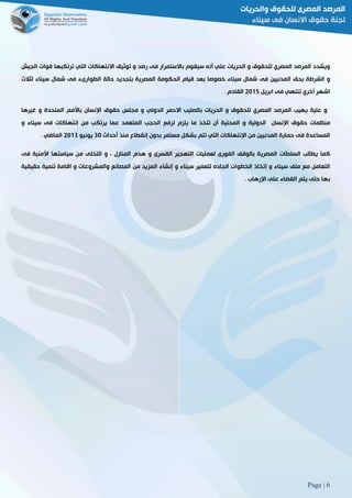 Page | 6
‫ويشدد‬‫المرص‬‫د‬‫المصري‬‫للحقوق‬‫و‬‫الحريات‬‫علي‬‫أنه‬‫سيقوم‬‫باالستمرار‬‫فى‬‫رصد‬‫و‬‫توثيق‬‫االنتهاكات‬‫التي‬‫ترتكبها‬‫قوات‬‫الجيش‬
‫و‬‫الشرطة‬‫بحق‬‫المدنيين‬‫فى‬‫شمال‬‫سيناء‬‫خصوصا‬‫بعد‬‫قيام‬‫الحكومة‬‫المصرية‬‫بتجديد‬‫حالة‬‫الطوارىء‬‫فى‬‫شمال‬‫سيناء‬‫لثالث‬
‫اشهر‬‫أخري‬‫تنتهي‬‫فى‬‫ابريل‬5102‫القادم‬3
‫و‬‫علية‬‫يهيب‬‫المرصد‬‫المصري‬‫للحقوق‬‫و‬‫الحريات‬‫بالصليب‬‫االحمر‬‫الدولي‬‫و‬‫مجلس‬‫حقوق‬‫اإلنسان‬‫باألمم‬‫المتحدة‬‫و‬‫غيرها‬
‫منظمات‬‫حقوق‬‫اإلنسان‬‫الدولية‬‫و‬‫المحلية‬‫أن‬‫تتخذ‬‫ما‬‫يلزم‬‫لرفع‬‫الحجب‬‫المتعمد‬‫عما‬‫يرتكب‬‫من‬‫إنتهاكات‬‫فى‬‫سيناء‬‫و‬
‫المساعدة‬‫فى‬‫حماية‬‫المدنيين‬‫من‬‫اإلنتهاكات‬‫التي‬‫تتم‬‫بشكل‬‫مستمر‬‫بدون‬‫إنقطاع‬‫منذ‬‫أحداث‬81‫يونيو‬5108‫الماضي‬3
‫كما‬‫يطالب‬‫السلطات‬‫المصرية‬‫بالوقف‬‫الفورى‬‫لعمليات‬‫التهجير‬‫القسرى‬‫و‬‫هدم‬‫المنازل‬،‫و‬‫التخلى‬‫من‬‫سياستها‬‫األمنية‬‫فى‬
‫التعامل‬‫مع‬‫ملف‬‫سيناء‬‫و‬‫إتخاذ‬‫الخطوات‬‫الجاده‬‫لتعمير‬‫سيناء‬‫و‬‫إنشاء‬‫المزيد‬‫من‬‫المصانع‬‫وا‬‫لمشروعات‬‫و‬‫اقامة‬‫تنمية‬‫حقيقية‬
‫بها‬‫حتى‬‫يتم‬‫القضاء‬‫على‬‫اإلرهاب‬3
 