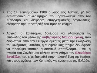 • Στις 14 Σεπτεμβρίου 1909 ο λαός της Αθήνας, μ’ ένα
εντυπωσιακό συλλαλητήριο που οργανώθηκε από τον
Σύνδεσμο και διάφορες επαγγελματικές οργανώσεις,
εξέφρασε την υποστήριξή του προς το κίνημα.
• Αρχικά, ο Σύνδεσμος δοκίμασε να υλοποιήσει τις
επιδιώξεις του μέσω της κυβέρνησης Μαυρομιχάλη, που
διορίστηκε από τον Γεώργιο αμέσως μετά την εκδήλωση
του κινήματος. Ωστόσο, η αμοιβαία καχυποψία δεν άφησε
να προκύψει κάποιο ουσιαστικό αποτέλεσμα. Έτσι, η
ηγεσία του Συνδέσμου κάλεσε στην Αθήνα τον Ελευθέριο
Βενιζέλο, που είχε διακριθεί στην πολιτική ζωή της Κρήτης
και στους αγώνες των Κρητικών για ένωση με την Ελλάδα.
 
