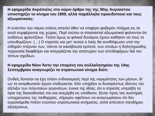 Η εφημερίδα Ακρόπολις στο κύριο άρθρο της της 30ης Αυγούστου
υποστηρίζει το κίνημα του 1909, αλλά παράλληλα προειδοποιεί και τους
αξιωματικούς:
Η εναντίον του νόμου στάσις απειλεί όθεν να επιφέρει φοβερόν πλήγμα εις τα
αυτά συμφέροντα της χώρας. Περί τούτου οι στασιασταί αξιωματικοί φαίνονται ότι
ουδόλως φροντίζουν. Τούτο όμως αι φιλικαί δυνάμεις έχουν καθήκον να τους το
υπενθυμίζουν. (…) Ο στρατός και μετ' αυτού ο λαός θα συνθλίψωσιν υπό την
σιδηράν πτέρναν των, πάντα τα κακόβουλα ερπετά, των οποίων η δηλητηριώδης
παρουσία διαφθείρει και απεργάζεται την αποτυχίαν των ελπιδοφόρων διά τον
τόπων σχεδίων.
Η εφημερίδα Νέον Άστυ την επομένη του συλλαλητηρίου της 14ης
Σεπτεμβρίου αναγνωρίζει το στρατιωτικό κίνημα διότι:
Ουδείς δύναται να έχη πλέον ενδοιασμούς περί της νομιμότητος των μέσων, δι'
ων το ανορθωτικόν έργον επιδιώκεται. Εάν υπήρξαν οι δυσαρέστως ιδόντες την
εξέλιξιν των τελευταίων γεγονότων, ένεκα της ιδέας, ότι ο στρατός υπερέβη τα
όρια της δικαιοδοσίας του και ανεμίχθη εις υπόθεσιν, ξένην προς τας αυστηράς
υποχρεώσεις της πειθαρχίας, σήμερον οφείλουν να αναγνωρίσουν ότι δεν
ευρισκόμεθα πλέον ενώπιον στρατιωτικού κινήματος, αλλά απέναντι πανδήμου
εξεγέρσεως.
 
