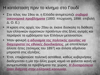 Η κατάσταση πριν το κίνημα στο Γουδί
• Στο τέλος του 19ου αι. η Ελλάδα αντιμετώπιζε σοβαρά
οικονομικά προβλήματα (1893: πτώχευση, 1898: επιβολή
Δ. Ο. Ε.)
• Η κρίση στις αρχές του 20ου αι. έκανε δύσκολη τη διάθεση
των ελληνικών αγροτικών προϊόντων στις ξένες αγορές και
περιόρισε τα εμβάσματα των Ελλήνων μεταναστών.
• Ήταν φανερή η αδυναμία της πολιτικής ηγεσίας να
διαχειριστεί τις εθνικές διεκδικήσεις, με αποτέλεσμα
άλλοτε ήττες (πόλεμος του 1897) και άλλοτε αδράνεια
μπροστά στις εξελίξεις.
• Έτσι, επικρατούσε πολιτική αστάθεια, καθώς κυβερνήσεις
διαδέχονταν η μία την άλλη χωρίς καμιά να φαίνεται ικανή να
αντιμετωπίσει τα προβλήματα της χώρας. Η δυσαρέσκεια
ήταν διάχυτη στην ελληνική κοινωνία.
 