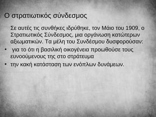 Ο στρατιωτικός σύνδεσμος
Σε αυτές τις συνθήκες ιδρύθηκε, τον Μάιο του 1909, ο
Στρατιωτικός Σύνδεσμος, μια οργάνωση κατώτερων
αξιωματικών. Τα μέλη του Συνδέσμου δυσφορούσαν:
• για το ότι η βασιλική οικογένεια προωθούσε τους
ευνοούμενους της στο στράτευμα
• την κακή κατάσταση των ενόπλων δυνάμεων.
 