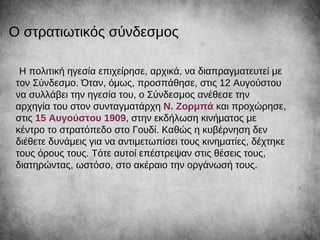 Η πολιτική ηγεσία επιχείρησε, αρχικά, να διαπραγματευτεί με
τον Σύνδεσμο. Όταν, όμως, προσπάθησε, στις 12 Αυγούστου
να συλλάβει την ηγεσία του, ο Σύνδεσμος ανέθεσε την
αρχηγία του στον συνταγματάρχη Ν. Ζορμπά και προχώρησε,
στις 15 Αυγούστου 1909, στην εκδήλωση κινήματος με
κέντρο το στρατόπεδο στο Γουδί. Καθώς η κυβέρνηση δεν
διέθετε δυνάμεις για να αντιμετωπίσει τους κινηματίες, δέχτηκε
τους όρους τους. Τότε αυτοί επέστρεψαν στις θέσεις τους,
διατηρώντας, ωστόσο, στο ακέραιο την οργάνωσή τους.
Ο στρατιωτικός σύνδεσμος
 