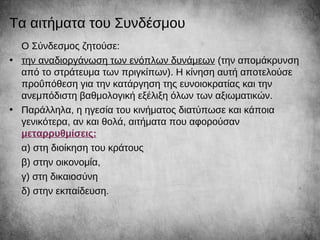 Τα αιτήματα του Συνδέσμου
Ο Σύνδεσμος ζητούσε:
• την αναδιοργάνωση των ενόπλων δυνάμεων (την απομάκρυνση
από το στράτευμα των πριγκίπων). Η κίνηση αυτή αποτελούσε
προΰπόθεση για την κατάργηση της ευνοιοκρατίας και την
ανεμπόδιστη βαθμολογική εξέλιξη όλων των αξιωματικών.
• Παράλληλα, η ηγεσία του κινήματος διατύπωσε και κάποια
γενικότερα, αν και θολά, αιτήματα που αφορούσαν
μεταρρυθμίσεις:
α) στη διοίκηση του κράτους
β) στην οικονομία,
γ) στη δικαιοσύνη
δ) στην εκπαίδευση.
 