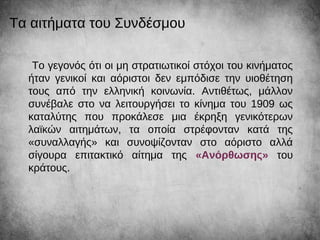 Το γεγονός ότι οι μη στρατιωτικοί στόχοι του κινήματος
ήταν γενικοί και αόριστοι δεν εμπόδισε την υιοθέτηση
τους από την ελληνική κοινωνία. Αντιθέτως, μάλλον
συνέβαλε στο να λειτουργήσει το κίνημα του 1909 ως
καταλύτης που προκάλεσε μια έκρηξη γενικότερων
λαϊκών αιτημάτων, τα οποία στρέφονταν κατά της
«συναλλαγής» και συνοψίζονταν στο αόριστο αλλά
σίγουρα επιτακτικό αίτημα της «Ανόρθωσης» του
κράτους.
Τα αιτήματα του Συνδέσμου
 