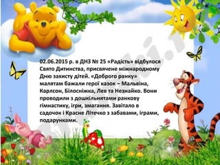 02.06.2015 р. в ДНЗ № 25 «Радість» відбулося
Свято Дитинства, присвячене міжнародному
Дню захисту дітей. «Доброго ранку»
малятам бажали герої казок – Мальвіна,
Карлсон, Білосніжка, Лев та Незнайко. Вони
проводили з дошкільнятами ранкову
гімнастику, ігри, змагання. Завітало в
садочок і Красне Літечко з забавами, іграми,
подарунками.
 