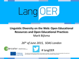 This project was financed with the support of the European Commission. This publication is the sole responsibility of the author and
the Commission is not responsible for any use that may be made of the information contained therein.
Linguistic Diversity on the Web: Open Educational
Resources and Open Educational Practices
Marit Bijlsma
26th of June 2015, SOAS London
# langOER
 