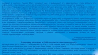 сообщают в компании. Геологи Shore исследуют керн и зафиксируют его характеристики, чтобы добавить эту
информацию к существующей геологической модели проекта, что, соответственно, позволит ее расширить.
В то же время команда специалистов по бурению скважин большого диаметра взяла пробы 1027 м кимберлита на Орион-
Саут. Кроме того, было отобрано 97 образцов кимберлита общим весом 439 т, которые в данный момент готовятся к
отправке в лабораторию по обработке минералов Rio Tinto Canada Diamond Exploration Inc. в Тандер-Бей. Целью этой
программы является получение информации о содержании макро-алмазов в скважинах на основных стратегических
точках проекта. Со временем компания получит достаточное количество данных для переоценки содержания ресурсов
на кимберлитовом проекте Орион-Саут.
Вице-президент Shore Gold по разведке и разработке проектов Джордж Рид (George Read) заявил: "Программа бурения
скважин большого диаметра завершилась раньше предполагаемой даты, и более трех четвертей всех образцов породы
были отправлены в перерабатывающую лабораторию в Тандер-Бэй. Shore Gold планирует оптимизировать шахту на
Орион-Саут благодаря обновленной оценке содержания минеральных ресурсов и стоимости алмазов. Впоследствии мы
планируем улучшить существующую экономическую оценку проекта с учетом того факта, что добыча алмазов на Орион-
Саут начнется в первую очередь. Предварительные расчеты показывают, что подобное улучшение экономической оценки
проекта и новый план разработки шахты помогут изменить к лучшему существующую экономическую модель проекта,
повысить предполагаемое содержание ресурсов с снизить капитальные и временные затраты на этапе,
предшествующем началу добычи алмазов".
Источник: http://geonews.com.ua
23 июня 20105, http://miningnews.kz
Сланцевая индустрия в США находится в состоянии упадка
Мировой рынок нефти, кажется, стабилизировался, но есть существенные риски того, из-за потенциального прихода на
рынок больших объемов из таких стран, как Ирак, Ливия и Иран. Но это еще не все.
Несмотря на удивительную устойчивость американских сланцев, добыча в Америке в настоящее время вступается в
период длительного упадка. EIA прогнозирует, что добыча в основных сланцевых регионах может снизиться на 91 тыс.
баррелей в сутки в июле.
Снижение, скорее всего, будет продолжаться еще долго. EIA также сообщает о резком снижении числа скважин, на
 