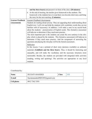 and the three bears) and present it in front of the class. (20 minutes)
6. At the end of meeting, the teacher gives homework to the students. The
homework is the students have to read their own favorite short story and bring
the story for the next meeting. (2 minutes)
Learner Feedback
(Assessment)
Learner Feedback (Assessment)
Students do reading-aloud activity. They are upgrading their understanding about
English text. I will visit and help the students with vocabulary words they are not
familiar with (if necessary). In addition, I will make a note in my record book
about the students’ pronunciation of English words. This formative assessment
will help me to determine if they need more practice.
The most important part is the students can create the own sentence in the role-
play which is played by the students. This formative assessment will help me to
determine if they need more practice. And the assignment of answering the
questions and playing the role-play will be the formal assessment.
Reflection
In this lesson, I use a printed of short story (pictures available) as authentic
materials (Goldilock and the three bears). Thus, it should be interesting and
enjoyable, and will make the vocabulary and the necessary structures more
memorable. Besides, the students are provided with integrated skills activities
(reading, writing and speaking). The activities are appropriate to any level
students.
Contributed by:
Name SUCIATI ANANDES Class VIE
E-mail Suciatianandes09051993@gmail.com
Cell phone 0812 7562 3393
 
