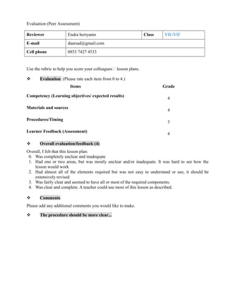 Evaluation (Peer Assessment)
Reviewer Endra heriyanto Class VIE/VIF
E-mail daarsad@gmail.com
Cell phone 0853 7427 4533
Use the rubric to help you score your colleagues’ lesson plans.
 Evaluation (Please rate each item from 0 to 4.)
Items Grade
Competency (Learning objectives/ expected results)
4
Materials and sources
4
Procedures/Timing
3
Learner Feedback (Assessment)
4
 Overall evaluation/feedback (4)
Overall, I felt that this lesson plan:
0. Was completely unclear and inadequate
1. Had one or two areas, but was mostly unclear and/or inadequate. It was hard to see how the
lesson would work
2. Had almost all of the elements required but was not easy to understand or use, it should be
extensively revised
3. Was fairly clear and seemed to have all or most of the required components.
4. Was clear and complete. A teacher could use most of this lesson as described.
 Comments
Please add any additional comments you would like to make.
 The procedure should be more clear...
 