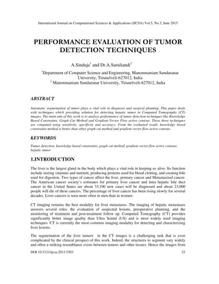 International Journal on Computational Sciences & Applications (IJCSA) Vol.5, No.3, June 2015
DOI:10.5121/ijcsa.2015.5303 25
PERFORMANCE EVALUATION OF TUMOR
DETECTION TECHNIQUES
A.Sinduja1
and Dr.A.Suruliandi2
1
Department of Computer Science and Engineering, Manonmaniam Sundaranar
University, Tirunelveli-627012, India
2
Manonmaniam Sundaranar University, Tirunelveli-627012, India
ABSTRACT
Automatic segmentation of tumor plays a vital role in diagnosis and surgical planning. This paper deals
with techniques which providing solution for detecting hepatic tumor in Computed Tomography (CT)
images. The main aim of this work is to analyze performance of tumor detection techniques like Knowledge
Based Constraints, Graph Cut Method and Gradient Vector Flow active contour. These three techniques
are computed using sensitivity, specificity and accuracy. From the evaluated result, knowledge based
constraints method is better than other graph cut method and gradient vector flow active contour.
KEYWORDS
Tumor detection, knowledge based constraints, graph cut method, gradient vector flow active contour,
hepatic tumor
1.INTRODUCTION
The liver is the largest gland in the body which plays a vital role in keeping us alive. Its function
include storing vitamins and nutrient, producing proteins used for blood clotting, and creating bile
used for digestion. Two types of cancer affect the liver, primary cancer and Metastasized cancer.
The American cancer society’s estimates for primary liver cancer and intra hepatic bile duct
cancer in the United States are about 33,190 new cases will be diagnosed and about 23,000
people will die of these cancers. The percentage of liver cancer has been rising slowly for several
decades. Liver cancers is seen more often in men than in women.
CT imaging remains the best modality for liver metastases. The imaging of hepatic metastases
answers several roles: the evaluation of suspected lesions, preoperative planning, and the
monitoring of treatment and post-treatment follow up. Computed Tomography (CT) provides
significantly better image quality than Ultra Sound (US) and is most widely used imaging
techniques. CT is currently the most common imaging modality for detecting and characterizing
liver lesions.
The segmentation of the liver tumors in the CT images is a challenging task that is even
complicated by the clinical prospect of this work. Indeed, the structures to segment vary widely
and often a striking resemblance exists between tumors and other tissues. Hence the images from
 