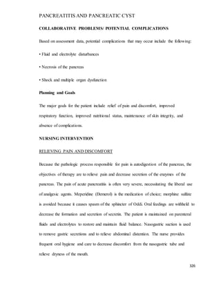 PANCREATITIS AND PANCREATIC CYST
326
COLLABORATIVE PROBLEMS/ POTENTIAL COMPLICATIONS
Based on assessment data, potential complications that may occur include the following:
• Fluid and electrolyte disturbances
• Necrosis of the pancreas
• Shock and multiple organ dysfunction
Planning and Goals
The major goals for the patient include relief of pain and discomfort, improved
respiratory function, improved nutritional status, maintenance of skin integrity, and
absence of complications.
NURSING INTERVENTION
RELIEVING PAIN AND DISCOMFORT
Because the pathologic process responsible for pain is autodigestion of the pancreas, the
objectives of therapy are to relieve pain and decrease secretion of the enzymes of the
pancreas. The pain of acute pancreatitis is often very severe, necessitating the liberal use
of analgesic agents. Meperidine (Demerol) is the medication of choice; morphine sulfate
is avoided because it causes spasm of the sphincter of Oddi. Oral feedings are withheld to
decrease the formation and secretion of secretin. The patient is maintained on parenteral
fluids and electrolytes to restore and maintain fluid balance. Nasogastric suction is used
to remove gastric secretions and to relieve abdominal distention. The nurse provides
frequent oral hygiene and care to decrease discomfort from the nasogastric tube and
relieve dryness of the mouth.
 