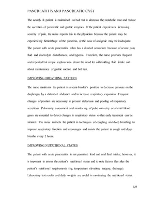 PANCREATITIS AND PANCREATIC CYST
327
The acutely ill patient is maintained on bed rest to decrease the metabolic rate and reduce
the secretion of pancreatic and gastric enzymes. If the patient experiences increasing
severity of pain, the nurse reports this to the physician because the patient may be
experiencing hemorrhage of the pancreas, or the dose of analgesic may be inadequate.
The patient with acute pancreatitis often has a clouded sensorium because of severe pain,
fluid and electrolyte disturbances, and hypoxia. Therefore, the nurse provides frequent
and repeated but simple explanations about the need for withholding fluid intake and
about maintenance of gastric suction and bed rest.
IMPROVING BREATHING PATTERN
The nurse maintains the patient in a semi-Fowler’s position to decrease pressure on the
diaphragm by a distended abdomen and to increase respiratory expansion. Frequent
changes of position are necessary to prevent atelectasis and pooling of respiratory
secretions. Pulmonary assessment and monitoring of pulse oximetry or arterial blood
gases are essential to detect changes in respiratory status so that early treatment can be
initiated. The nurse instructs the patient in techniques of coughing and deep breathing to
improve respiratory function and encourages and assists the patient to cough and deep
breathe every 2 hours.
IMPROVING NUTRITIONAL STATUS
The patient with acute pancreatitis is not permitted food and oral fluid intake; however, it
is important to assess the patient’s nutritional status and to note factors that alter the
patient’s nutritional requirements (eg, temperature elevation, surgery, drainage).
Laboratory test results and daily weights are useful in monitoring the nutritional status.
 