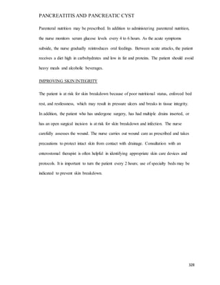 PANCREATITIS AND PANCREATIC CYST
328
Parenteral nutrition may be prescribed. In addition to administering parenteral nutrition,
the nurse monitors serum glucose levels every 4 to 6 hours. As the acute symptoms
subside, the nurse gradually reintroduces oral feedings. Between acute attacks, the patient
receives a diet high in carbohydrates and low in fat and proteins. The patient should avoid
heavy meals and alcoholic beverages.
IMPROVING SKIN INTEGRITY
The patient is at risk for skin breakdown because of poor nutritional status, enforced bed
rest, and restlessness, which may result in pressure ulcers and breaks in tissue integrity.
In addition, the patient who has undergone surgery, has had multiple drains inserted, or
has an open surgical incision is at risk for skin breakdown and infection. The nurse
carefully assesses the wound. The nurse carries out wound care as prescribed and takes
precautions to protect intact skin from contact with drainage. Consultation with an
enterostomal therapist is often helpful in identifying appropriate skin care devices and
protocols. It is important to turn the patient every 2 hours; use of specialty beds may be
indicated to prevent skin breakdown.
 
