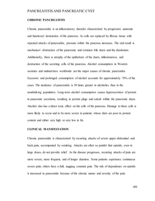 PANCREATITIS AND PANCREATIC CYST
329
CHRONIC PANCREATITIS
Chronic pancreatitis is an inflammatory disorder characterized by progressive anatomic
and functional destruction of the pancreas. As cells are replaced by fibrous tissue with
repeated attacks of pancreatitis, pressure within the pancreas increases. The end result is
mechanical obstruction of the pancreatic and common bile ducts and the duodenum.
Additionally, there is atrophy of the epithelium of the ducts, inflammation, and
destruction of the secreting cells of the pancreas. Alcohol consumption in Western
societies and malnutrition worldwide are the major causes of chronic pancreatitis.
Excessive and prolonged consumption of alcohol accounts for approximately 70% of the
cases. The incidence of pancreatitis is 50 times greater in alcoholics than in the
nondrinking population. Long-term alcohol consumption causes hypersecretion of protein
in pancreatic secretions, resulting in protein plugs and calculi within the pancreatic ducts.
Alcohol also has a direct toxic effect on the cells of the pancreas. Damage to these cells is
more likely to occur and to be more severe in patients whose diets are poor in protein
content and either very high or very low in fat.
CLINICAL MANIFESTATION
Chronic pancreatitis is characterized by recurring attacks of severe upper abdominal and
back pain, accompanied by vomiting. Attacks are often so painful that opioids, even in
large doses, do not provide relief. As the disease progresses, recurring attacks of pain are
more severe, more frequent, and of longer duration. Some patients experience continuous
severe pain; others have a dull, nagging constant pain. The risk of dependence on opioids
is increased in pancreatitis because of the chronic nature and severity of the pain.
 