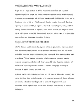 PANCREATITIS AND PANCREATIC CYST
330
Weight loss is a major problem in chronic pancreatitis: more than 75% of patients
experience significant weight loss, usually caused by decreased dietary intake secondary
to anorexia or fear that eating will precipitate another attack. Malabsorption occurs late in
the disease, when as little as 10% of pancreatic function remains. As a result, digestion,
especially of proteins and fats, is impaired. The stools become frequent, frothy, and foul-
smelling because of impaired fat digestion, which results in stools with a high fat content.
This is referred to as steatorrhea. As the disease progresses, calcification of the gland may
occur, and calcium stones may form within the ducts.
ASSESSMENT AND DIAGNOSTIC FINDINGS
ERCP is the most useful study in the diagnosis of chronic pancreatitis. It provides detail
about the anatomy of the pancreas and the pancreatic and biliary ducts. It is also helpful
in obtaining tissue for analysis and differentiating pancreatitis from other conditions, such
as carcinoma. Various imaging procedures, including magnetic resonance imaging,
computed tomography, and ultrasound, have been useful in the diagnostic evaluation of
patients with suspected pancreatic disorders. Computed tomography scanning or
ultrasound is helpful to detect pancreatic cysts.
A glucose tolerance test evaluates pancreatic islet cell function, information necessary for
making decisions about surgical resection of the pancreas. An abnormal glucose tolerance
test indicative of diabetes may be present. In contrast to the patient with acute
pancreatitis, serum amylase levels and the white blood cell count may not be elevated
significantly
 