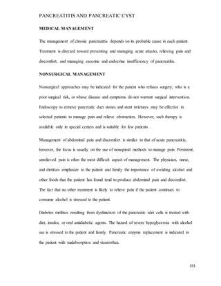 PANCREATITIS AND PANCREATIC CYST
331
MEDICAL MANAGEMENT
The management of chronic pancreatitis depends on its probable cause in each patient.
Treatment is directed toward preventing and managing acute attacks, relieving pain and
discomfort, and managing exocrine and endocrine insufficiency of pancreatitis.
NONSURGICAL MANAGEMENT
Nonsurgical approaches may be indicated for the patient who refuses surgery, who is a
poor surgical risk, or whose disease and symptoms do not warrant surgical intervention.
Endoscopy to remove pancreatic duct stones and stent strictures may be effective in
selected patients to manage pain and relieve obstruction. However, such therapy is
available only in special centers and is suitable for few patients .
Management of abdominal pain and discomfort is similar to that of acute pancreatitis;
however, the focus is usually on the use of nonopioid methods to manage pain. Persistent,
unrelieved pain is often the most difficult aspect of management. The physician, nurse,
and dietitian emphasize to the patient and family the importance of avoiding alcohol and
other foods that the patient has found tend to produce abdominal pain and discomfort.
The fact that no other treatment is likely to relieve pain if the patient continues to
consume alcohol is stressed to the patient.
Diabetes mellitus resulting from dysfunction of the pancreatic islet cells is treated with
diet, insulin, or oral antidiabetic agents. The hazard of severe hypoglycemia with alcohol
use is stressed to the patient and family. Pancreatic enzyme replacement is indicated in
the patient with malabsorption and steatorrhea.
 