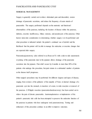 PANCREATITIS AND PANCREATIC CYST
332
SURGICAL MANAGEMENT
Surgery is generally carried out to relieve abdominal pain and discomfort, restore
drainage of pancreatic secretions, and reduce the frequency of acute attacks of
pancreatitis. The surgery performed depends on the anatomic and functional
abnormalities of the pancreas, including the location of disease within the pancreas,
diabetes, exocrine insufficiency, biliary stenosis, and pseudocysts of the pancreas. Other
factors taken into consideration in determining whether surgery is to be performed and
what procedure is indicated include the patient’s continued use of alcohol and the
likelihood that the patient will be able to manage the endocrine or exocrine changes that
are expected after surgery.
Pancreaticojejunostomy (also referred to as Roux-en-Y) with a side-to-side anastomosis
or joining of the pancreatic duct to the jejunum allows drainage of the pancreatic
secretions into the jejunum. Pain relief occurs by 6 months in more than 80% of the
patients who undergo this procedure, but pain returns in a substantial number of patients
as the disease itself progresses.
Other surgical procedures may be performed for different degrees and types of disease,
ranging from revision of the sphincter of the ampulla of Vater, to internal drainage of a
pancreatic cyst into the stomach, to insertion of a stent, to wide resection or removal of
the pancreas. A Whipple resection (pancreaticoduodenectomy) has been carried out to
relieve the pain of chronic pancreatitis. Autotransplantation or implantation of the
patient’s pancreatic islet cells has been attempted to preserve the endocrine function of
the pancreas in patients who have undergone total pancreatectomy. Testing and
refinement of this procedure continue in an effort to improve outcomes.
 