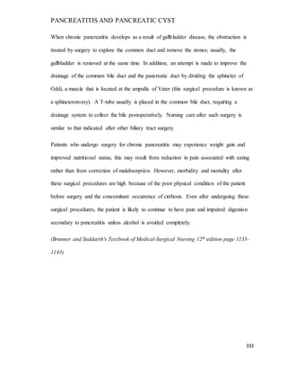 PANCREATITIS AND PANCREATIC CYST
333
When chronic pancreatitis develops as a result of gallbladder disease, the obstruction is
treated by surgery to explore the common duct and remove the stones; usually, the
gallbladder is removed at the same time. In addition, an attempt is made to improve the
drainage of the common bile duct and the pancreatic duct by dividing the sphincter of
Oddi, a muscle that is located at the ampulla of Vater (this surgical procedure is known as
a sphincterotomy). A T-tube usually is placed in the common bile duct, requiring a
drainage system to collect the bile postoperatively. Nursing care after such surgery is
similar to that indicated after other biliary tract surgery.
Patients who undergo surgery for chronic pancreatitis may experience weight gain and
improved nutritional status; this may result from reduction in pain associated with eating
rather than from correction of malabsorption. However, morbidity and mortality after
these surgical procedures are high because of the poor physical condition of the patient
before surgery and the concomitant occurrence of cirrhosis. Even after undergoing these
surgical procedures, the patient is likely to continue to have pain and impaired digestion
secondary to pancreatitis unless alcohol is avoided completely.
(Brunner and Suddarth's Textbook of Medical-Surgical Nursing 12th edition page 1135-
1143)
 