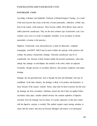 PANCREATITIS AND PANCREATIC CYST
334
PANCREATIC CYSTS
According to Brunner and Suddarth's Textbook of Medical-Surgical Nursing. As a result
of the local necrosis that occurs at the time of acute pancreatitis, collections of fluid may
form in the vicinity of the pancreas. These become walled off by fibrous tissue and are
called pancreatic pseudocysts. They are the most common type of pancreatic cysts. Less
common cysts occur as a result of congenital anomalies or are secondary to chronic
pancreatitis or trauma to the pancreas.
Diagnosis of pancreatic cysts and pseudocysts is made by ultrasound, computed
tomography, and ERCP. ERCP may be used to define the anatomy of the pancreas and
evaluate the patency of pancreatic drainage. Pancreatic pseudocysts may be of
considerable size. Because of their location behind the posterior peritoneum, when they
enlarge they impinge on and displace the stomach or the colon, which are adjacent.
Eventually, through pressure or secondary infection, they produce symptoms and require
drainage
Drainage into the gastrointestinal tract or through the skin and abdominal wall may be
established. In the latter instance, the drainage is likely to be profuse and destructive to
tissue because of the enzyme contents. Hence, steps must be taken to protect the skin near
the drainage site from excoriation. Ointments protect the skin if they are applied before
excoriation takes place. Another method involves the constant aspiration of digestive
secretions from the drainage tract by means of a suction apparatus, so that skin contact
with the digestive enzymes is avoided. This method requires expert nursing attention to
ensure that the suction tube does not become dislodged and suction is not interrupted.
 